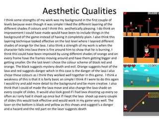 Aesthetic Qualities
I think some strengths of my work was my background in the first couple of
levels because even though it was simple I liked the different layering of the
different shades if colours and I think this aesthetically pleasing. I do think an
improvement I could have made would have been to include things in the
background of the game instead of having it completely plain. I also think this
layering technique looked effective on the last level where I layered different
shades of orange for the lava. I also think a strength of my work is when the
character falls into lava there is fire around him to show that he is burning. I
think this could have been improved by using different shades of orange and on
every frame have the frames moving around and have them getting bigger and
getting smaller. On the last level I chose the colour scheme of black red and
orange. The black suggests mystery death and evil. Orange suggests heat of the
lava and red suggests danger which in this case is the danger of the lava I also
chose these colours as I think they worked well together in this game. I think a
weakness of this is that it is fairly basic an simple I think if I were to do this again
I would try and add more detail to the background and be more creative. I also
think that I could of made the lava move and also change the lava shade on
every couple of slides. It would also look good if I had lava shooting up every so
often as I only had it shoot up once but if I kept the lava shoot up every couple
of slides this would look effective and would work in my game very well. The
laser on the bottom is black and yellow as this shows and suggest’s a danger
and a hazard and the red part on the laser suggests death
 