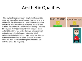 Aesthetic Qualities
I think my loading screen is very simple. I didn't want to
reveal too much of the game because I wanted to to by a
mystery for the consumer to try build excitement as they
don’t know that to expect from the game. I like the text
that says “touch to start ” and I like the “loading ” because
it looks good in my opinion as I drew it using the pencil
tool and I think this was better than just using a normal
font as the pencil tool allowed me to make it look
pixelated and this helps as it is a pixel game. I do think to
make this better I could of added more detail or even
added the main character of the game in because just
with this screen it is very simple
 