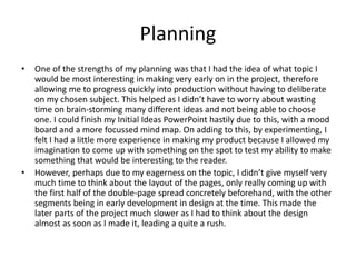 Planning
• One of the strengths of my planning was that I had the idea of what topic I
would be most interesting in making very early on in the project, therefore
allowing me to progress quickly into production without having to deliberate
on my chosen subject. This helped as I didn’t have to worry about wasting
time on brain-storming many different ideas and not being able to choose
one. I could finish my Initial Ideas PowerPoint hastily due to this, with a mood
board and a more focussed mind map. On adding to this, by experimenting, I
felt I had a little more experience in making my product because I allowed my
imagination to come up with something on the spot to test my ability to make
something that would be interesting to the reader.
• However, perhaps due to my eagerness on the topic, I didn’t give myself very
much time to think about the layout of the pages, only really coming up with
the first half of the double-page spread concretely beforehand, with the other
segments being in early development in design at the time. This made the
later parts of the project much slower as I had to think about the design
almost as soon as I made it, leading a quite a rush.
 