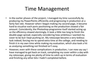 Time Management
• In the earlier phases of the project, I managed my time successfully by
producing my PowerPoints efficiently and progressing in production at a
fairly fast rate. However when I began making my second page, it became
hard to visualise each parts positioning so the production slowed a fair
amount. Coincidently, the Photoshop programme itself started acting up
so the efficiency slowed alarmingly. It took a little too long to finish the
double-page spread, especially considering how ambitious I wanted my
cover to be but I kept pushing on. My rotoscope became a very tedious
task indeed, forcing me to spend extra time at the college, and needing to
finish it in my own time while making my evaluation, which also took a hit
as analysing something not finished isn’t easy.
• However, even with these complications in production, I can now say say I
have managed to get back on track, completing my cover within a day with
my rotoscope, giving me plenty of time to catch up in terms of evaluation
and finishing any other bits I hadn't completed before.
 