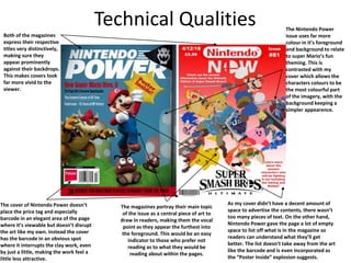 Technical Qualities
Both of the magazines
express their respective
titles very distinctively,
making sure they
appear prominently
against their backdrops.
This makes covers look
far more vivid to the
viewer.
The Nintendo Power
issue uses far more
colour in it’s foreground
and background to relate
to super Mario’s fun
theming. This is
contrasted with my
cover which allows the
characters colours to be
the most colourful part
of the imagery, with the
background keeping a
simpler appearence.
The magazines portray their main topic
of the issue as a central piece of art to
draw in readers, making them the vocal
point as they appear the furthest into
the foreground. This would be an easy
indicator to those who prefer not
reading as to what they would be
reading about within the pages.
The cover of Nintendo Power doesn’t
place the price tag and especially
barcode in an elegant area of the page
where it’s viewable but doesn’t disrupt
the art like my own. Instead the cover
has the barcode in an obvious spot
where it interrupts the clay work, even
by just a little, making the work feel a
little less attractive.
As my cover didn’t have a decent amount of
space to advertise the contents, there wasn’t
too many pieces of text. On the other hand,
Nintendo Power gave the page a lot of empty
space to list off what is in the magazine so
readers can understand what they’ll get
better. The list doesn’t take away from the art
like the barcode and is even incorporated as
the “Poster Inside” explosion suggests.
 