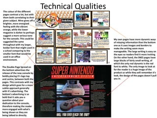 Technical Qualities
My own pages have more dynamic ways
of relaying information than the bottom
one as it uses images and borders to
make the writing seem more
manageable. The large writing is easy on
the eyes so readers find it more inviting.
On the other hand, the SNES pages have
large blocks of fairly small writing, of
which the only real dynamic is the red
font to white. The only image to look at
for the reader is a huge image of the
product so while they will remember it's
look, the design of the pages doesn't pull
you in.
The Double-Page Spread on
the bottom advertises the
release of the new console by
boldly placing it's logo top
and centre, between both the
pages. This contrasts with my
design which goes for a more
subtle approach generally
with it's advertising. The
bottom's advertising is so
bold that it asks you a
question about your
dedication to the console,
therefore making the reader
more engaged with what's
being shown as they are
being talked to directly.
The colour of the different
pages contrast a lot, but with
them both correlating to their
given subject. Mine gives off a
brighter, more energized
feeling with the vibrant
orange, while the lower
magazine is darker to perhaps
suggest a more serious tone
for the console. This could be
suggested the same
throughout with my larger,
bolder font that might used in
a school comparing to the
smaller font that would be
used in an office
environment.
 