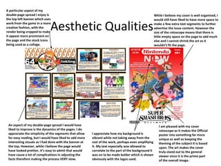 Aesthetic Qualities
A particular aspect of my
double-page spread I enjoy is
the top left banner which uses
work from the game in a more
creative fashion, with the
render being cropped to make
it appear more prominent on
the page and the stock icons
being used as a collage.
I am pleased with my cover
rotoscope as it makes the Official
poster into something far more
unique as well as keeping the
theming of the subject it is based
upon. The art makes the cover
truly stand out to the general
viewer since it is the prime part
of the overall image.
An aspect of my double-page spread I would have
liked to improve is the dynamics of the pages. I do
appreciate the simplicity of the segments that allow
for easy reading, but I would have liked to add more
interesting visuals as I had done with the banner at
the top. However, while I believe the page would
have looked prettier, it’s easy to admit that would
have cause a lot of complications in adjusting the
facts therefore making the process VERY slow.
While I believe my cover is well organised, I
would still have liked to have more space to
make a few extra text segments to further
advertise the issue content. However the
size of the rotoscope means that there is
little empty space on the page to add much
else and I cannot shrink the art as it
wouldn’t fit the page.
I appreciate how my background is
vibrant while not taking away from the
rest of the work, perhaps even amplifying
it. My text especially was allowed to
correlate to the part of the background it
was on to be made bolder which is shown
obviously with the logos used.
 