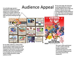 Audience AppealIn my double-page spread, I
attempted to appeal to my target
audience by incorporating a lot
imagery for younger audiences to
enjoy if they didn’t want to read,
with each picture flowing into the
next.
For my older audiences, I tried to keep
the descriptions largely factual for young
adults but kept a more exciting form of
relaying the information for kids to enjoy
reading as well. From my questionnaire,
it was decided that the text did find a
decent middle-ground for a wider
audience to like.
On my cover page, the rotoscope
would appeal greatly to both a
younger audience and an older one
due to it’s vibrant colours and
exciting imagery leaving children in
awe, while teens and young adults
would appreciate the art’s stylised
finish.
The cover’s style would attract
an older audience who like
having an overall more
sophisticated appearance with
it’s minimalist background and
interesting visuals in the
foreground.
 
