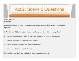Act 2, Scene 5 Questions

Act 2, Scene 5
Questions

Before you read Act 2, Scene 5, make a prediction about what you think Scene 5 will be about:
I predict…

1. At what time did Juliet send the Nurse to see Romeo and find out the wedding plans?

2. How long has Juliet been waiting for the Nurse to return with the news from Romeo?

3. How does the Nurse act when she finally returns?

4. How do you think the Nurse feels about the marriage?

    How do you know she feels that way?

Now, go back and check your prediction. Was your prediction correct?
 