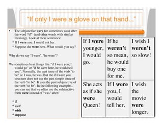 “If only I were a glove on that hand...”
•     The subjunctive were (or sometimes was) after
      the word “if” (and other words with similar
      meaning). Look at these sentences:
    * If I were you, I would ask her.                  If I were If he      I wish I
    * Suppose she were here. What would you say?
                                                       younger,  weren’t    weren’t
Why do we say "I were", "he were"?                     I would   so mean,   so slow!
We sometimes hear things like "if I were you, I        go.       he would
   would go" or "if he were here, he would tell
   you". Normally, the past tense of the verb "to
                                                                 buy one
   be" is: I was, he was. But the if I were you
   structure does not use the past simple tense of
                                                                 for me.
   the verb "to be". It uses the past subjunctive of
   the verb "to be". In the following examples,        She acts If I were   I wish
   you can see that we often use the subjunctive
   form were instead of "was" after:                   as if she you, I     the
    * if
                                                       were      would      movie
    * as if                                            Queen! tell her.     were
    * wish
    * suppose
                                                                            longer.
 