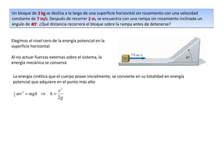 Un bloque de 3 kg se desliza a lo largo de una superficie horizontal sin rozamiento con una velocidad
constante de 7 m/s. Después de recorrer 2 m, se encuentra con una rampa sin rozamiento inclinada un
                m/s                         m
ángulo de 40o. ¿Qué distancia recorrerá el bloque sobre la rampa antes de detenerse?


Elegimos el nivel cero de la energía potencial en la
superficie horizontal.

Al no actuar fuerzas externas sobre el sistema, la
energía mecánica se conserva


La energía cinética que el cuerpo posee inicialmente, se convierte en su totalidad en energía
potencial que adquiere en el punto más alto
                    v2
 1
 2   mv = mgh ⇒ h =
       2

                    2g
 