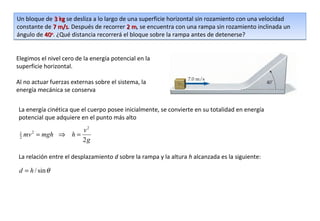 Un bloque de 3 kg se desliza a lo largo de una superficie horizontal sin rozamiento con una velocidad
constante de 7 m/s. Después de recorrer 2 m, se encuentra con una rampa sin rozamiento inclinada un
                m/s                         m
ángulo de 40o. ¿Qué distancia recorrerá el bloque sobre la rampa antes de detenerse?


Elegimos el nivel cero de la energía potencial en la
superficie horizontal.

Al no actuar fuerzas externas sobre el sistema, la
energía mecánica se conserva


La energía cinética que el cuerpo posee inicialmente, se convierte en su totalidad en energía
potencial que adquiere en el punto más alto
                    v2
 1
 2   mv = mgh ⇒ h =
       2

                    2g

La relación entre el desplazamiento d sobre la rampa y la altura h alcanzada es la siguiente:

 d = h / sin θ
 