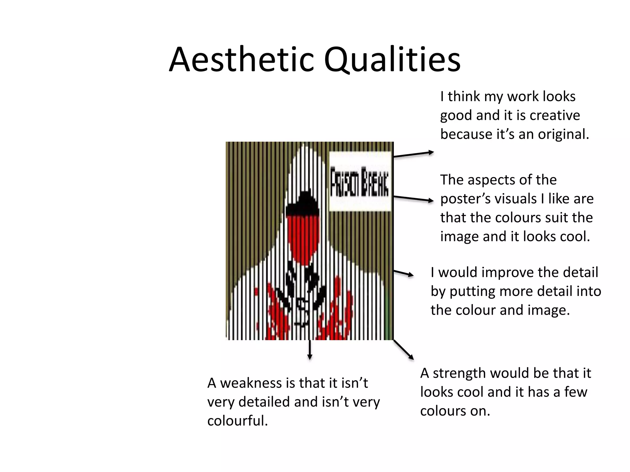 Aesthetic Qualities
I think my work looks
good and it is creative
because it’s an original.
The aspects of the
poster’s visuals I like are
that the colours suit the
image and it looks cool.
I would improve the detail
by putting more detail into
the colour and image.
A strength would be that it
looks cool and it has a few
colours on.
A weakness is that it isn’t
very detailed and isn’t very
colourful.
 