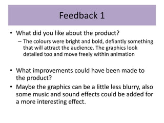 Feedback 1
• What did you like about the product?
– The colours were bright and bold, defiantly something
that will attract the audience. The graphics look
detailed too and move freely within animation
• What improvements could have been made to
the product?
• Maybe the graphics can be a little less blurry, also
some music and sound effects could be added for
a more interesting effect.
 