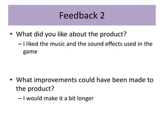 Feedback 2
• What did you like about the product?
– I liked the music and the sound effects used in the
game
• What improvements could have been made to
the product?
– I would make it a bit longer
 