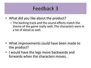 Feedback 3
• What did you like about the product?
– The backing track and the sound effects match the
theme of the game really well. The characters were in
a lot of detail as well.
• What improvements could have been made to
the product?
• I would have the legs move backwards and
forwards when the characters moves.
 
