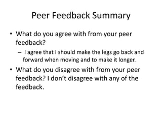 Peer Feedback Summary
• What do you agree with from your peer
feedback?
– I agree that I should make the legs go back and
forward when moving and to make it longer.
• What do you disagree with from your peer
feedback? I don’t disagree with any of the
feedback.
 