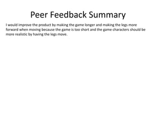 Peer Feedback Summary
I would improve the product by making the game longer and making the legs more
forward when moving because the game is too short and the game characters should be
more realistic by having the legs move.
 