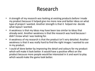 Research
• A strength of my research was looking at existing products before I made
my product because it helped give me more new and better ideas on what
type of project I wanted. Another strength is that it helped me decide
what layout I wanted.
• A weakness is that my ideas may have been too similar to ideas that
already exist. Another weakness is that the research was hard because I
didn’t know what I was looking for.
• A weakness of my research is that the product isn’t very detailed. Another
weakness is that it was really hard to find the right images I wanted to use
in my product.
• I could of done better by improving the detail and colours for my product
which will make it look better. It would have a positive effect on the
product because more people would be interested in it and want to play
which would make the game look better.
 