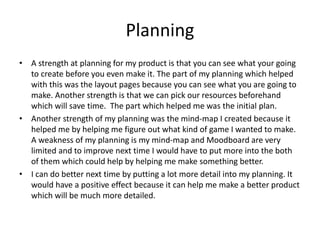 Planning
• A strength at planning for my product is that you can see what your going
to create before you even make it. The part of my planning which helped
with this was the layout pages because you can see what you are going to
make. Another strength is that we can pick our resources beforehand
which will save time. The part which helped me was the initial plan.
• Another strength of my planning was the mind-map I created because it
helped me by helping me figure out what kind of game I wanted to make.
A weakness of my planning is my mind-map and Moodboard are very
limited and to improve next time I would have to put more into the both
of them which could help by helping me make something better.
• I can do better next time by putting a lot more detail into my planning. It
would have a positive effect because it can help me make a better product
which will be much more detailed.
 