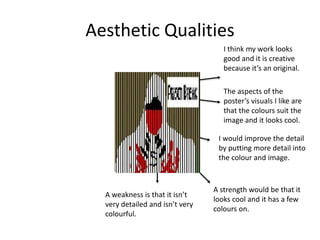 Aesthetic Qualities
I think my work looks
good and it is creative
because it’s an original.
The aspects of the
poster’s visuals I like are
that the colours suit the
image and it looks cool.
I would improve the detail
by putting more detail into
the colour and image.
A strength would be that it
looks cool and it has a few
colours on.
A weakness is that it isn’t
very detailed and isn’t very
colourful.
 