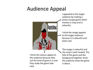 Audience Appeal
I appealed to the target
audience by making a
prison escape game which
involves a ninja and is
colourful.
I think the image appeals
to the target audience
because it is colourful and
looks cool.
The image is colourful and
the ninja is well created. The
title of the game and the
background together show
the audience what the game
is about.
I think the colours appeal to
the audience because they
suit the kind of game it is and
they make the game look
cool.
 