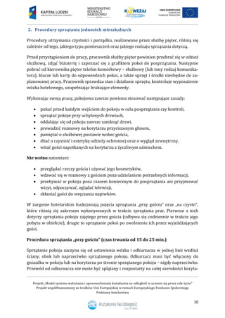 Projekt „Model systemu wdrażania i upowszechniania kształcenia na odległość w uczeniu się przez całe życie”
Projekt współfinansowany ze środków Unii Europejskiej w ramach Europejskiego Funduszu Społecznego
Podstawy hotelarstwa
10
2. Procedury sprzątania jednostek mieszkalnych
Procedury utrzymania czystości i porządku, realizowane przez służbę pięter, różnią się
zależnie od tego, jakiego typu pomieszczeń oraz jakiego rodzaju sprzątania dotyczą.
Przed przystąpieniem do pracy, pracownik służby pięter powinien przebrać się w odzież
służbową, zdjąć biżuterię i zapoznać się z grafikiem pokoi do posprzątania. Następnie
pobrać od kierownika pięter telefon komórkowy – służbowy (lub inny rodzaj komunika-
tora), klucze lub karty do odpowiednich pokoi, a także sprzęt i środki niezbędne do za-
planowanej pracy. Pracownik sprawdza stan i działanie sprzętu, kontroluje wyposażenie
wózka hotelowego, uzupełniając brakujące elementy.
Wykonując swoją pracę, pokojowa zawsze powinna stosować następujące zasady:
 pukać przed każdym wejściem do pokoju w celu posprzątania czy kontroli,
 sprzątać pokoje przy uchylonych drzwiach,
 oddalając się od pokoju zawsze zamknąć drzwi,
 prowadzić rozmowy na korytarzu przyciszonym głosem,
 pamiętać o służbowej postawie wobec gościa,
 dbać o czystość i estetykę odzieży ochronnej oraz o wygląd zewnętrzny,
 witać gości napotkanych na korytarzu z życzliwym uśmiechem.
Nie wolno natomiast:
 przeglądać rzeczy gościa i używać jego kosmetyków,
 wdawać się w rozmowy z gościem poza udzielaniem potrzebnych informacji,
 przebywać w pokoju poza czasem koniecznym do posprzątania ani przyjmować
wizyt, odpoczywać, oglądać telewizji,
 skłaniać gości do wręczania napiwków.
W żargonie hotelarskim funkcjonują pojęcia sprzątania „przy gościu” oraz „na czysto”,
które różnią się zakresem wykonywanych w trakcie sprzątania prac. Pierwsze z nich
dotyczy sprzątania pokoju zajętego przez gościa (odbywa się codziennie w trakcie jego
pobytu w obiekcie), drugie to sprzątanie pokoi po zwolnieniu ich przez wyjeżdżających
gości.
Procedura sprzątania „przy gościu” (czas trwania od 15 do 25 min.)
Sprzątanie pokoju zaczyna się od ustawienia wózka i odkurzacza w jednej linii wzdłuż
ściany, obok lub naprzeciwko sprzątanego pokoju. Odkurzacz musi być włączony do
gniazdka w pokoju lub na korytarzu po stronie sprzątanego pokoju – nigdy naprzeciwko.
Przewód od odkurzacza nie może być splątany i rozpostarty na całej szerokości koryta-
 