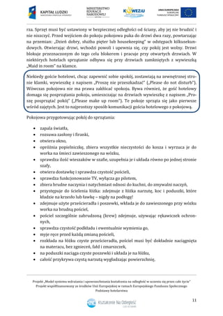 Projekt „Model systemu wdrażania i upowszechniania kształcenia na odległość w uczeniu się przez całe życie”
Projekt współfinansowany ze środków Unii Europejskiej w ramach Europejskiego Funduszu Społecznego
Podstawy hotelarstwa
11
rza. Sprzęt musi być ustawiony w bezpiecznej odległości od ściany, aby jej nie brudzić i
nie niszczyć. Przed wejściem do pokoju pokojowa puka do drzwi dwa razy, powtarzając
na przemian: „Dzień dobry, służba pięter lub housekeeping” w odstępach kilkusekun-
dowych. Otwierając drzwi, wchodzi powoli i upewnia się, czy pokój jest wolny. Drzwi
blokuje przeznaczonym do tego celu blokerem i pracuje przy otwartych drzwiach. W
niektórych hotelach sprzątanie odbywa się przy drzwiach zamkniętych z wywieszką
„Maid in room” na klamce.
Niekiedy goście hotelowi, chcąc zapewnić sobie spokój, zostawiają na zewnętrznej stro-
nie klamki, wywieszkę z napisem „Proszę nie przeszkadzać” („Please do not disturb”).
Wówczas pokojowa nie ma prawa zakłócać spokoju. Bywa również, że gość hotelowy
domaga się posprzątania pokoju, umieszczając na drzwiach wywieszkę z napisem „Pro-
szę posprzątać pokój” („Please make up room”). Te pokoje sprząta się jako pierwsze
wśród zajętych. Jest to najprostszy sposób komunikacji gościa hotelowego z pokojową.
Pokojowa przygotowując pokój do sprzątania:
 zapala światła,
 rozsuwa zasłony i firanki,
 otwiera okno,
 opróżnia popielniczkę, zbiera wszystkie nieczystości do kosza i wyrzuca je do
worka na śmieci zawieszonego na wózku,
 sprawdza ilość wieszaków w szafie, uzupełnia je i układa równo po jednej stronie
szafy,
 otwiera dostawkę i sprawdza czystość pościeli,
 sprawdza funkcjonowanie TV, wyłącza go pilotem,
 zbiera brudne naczynia i natychmiast odnosi do kuchni, do zmywalni naczyń,
 przystępuje do ścielenia łóżka: zdejmuje z łóżka narzutę, koc i poduszki, które
kładzie na krzesło lub ławkę – nigdy na podłogę!
 zdejmuje użyte prześcieradła i poszewki, wkłada je do zawieszonego przy wózku
worka na brudną pościel,
 pościel szczególnie zabrudzoną (krew) zdejmuje, używając rękawiczek ochron-
nych,
 sprawdza czystość podkładu i ewentualnie wymienia go,
 myje ręce przed każdą zmianą pościeli,
 rozkłada na łóżku czyste prześcieradła, pościel musi być dokładnie naciągnięta
na materacu, bez zgnieceń, fałd i zmarszczek,
 na poduszki naciąga czyste poszewki i układa je na łóżku,
 całość przykrywa czystą narzutą wygładzając powierzchnię,
 