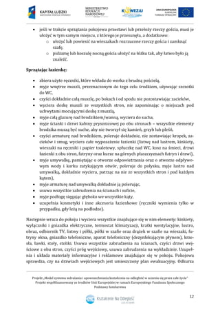 Projekt „Model systemu wdrażania i upowszechniania kształcenia na odległość w uczeniu się przez całe życie”
Projekt współfinansowany ze środków Unii Europejskiej w ramach Europejskiego Funduszu Społecznego
Podstawy hotelarstwa
12
 jeśli w trakcie sprzątania pokojowa przestawi lub przełoży rzeczy gościa, musi je
ułożyć w tym samym miejscu, z którego je przesunęła, a dodatkowo:
o ułożyć lub powiesić na wieszakach rozrzucone rzeczy gościa i zamknąć
szafę,
o pidżamę lub koszulę nocną gościa ułożyć na łóżku tak, aby łatwo było ją
znaleźć.
Sprzątając łazienkę:
 zbiera użyte ręczniki, które wkłada do worka z brudną pościelą,
 myje wnętrze muszli, przeznaczonym do tego celu środkiem, używając szczotki
do WC,
 czyści dokładnie całą muszlę, po bokach i od spodu nie pozostawiając zacieków,
 wyciera deskę muszli ze wszystkich stron, nie zapominając o miejscach pod
uchwytami mocującymi deskę z muszlą,
 myje całą glazurę nad brodzikiem/wanną, wyciera do sucha,
 myje ścianki i drzwi kabiny prysznicowej po obu stronach – wszystkie elementy
brodzika muszą być suche, aby nie tworzył się kamień, grzyb lub pleśń,
 czyści armaturę nad brodzikiem, poleruje dokładnie, nie zostawiając kropek, za-
cieków i smug, wyciera całe wyposażenie łazienki (listwę nad lustrem, kinkiety,
wieszaki na ręczniki i papier toaletowy, spłuczkę nad WC, kosz na śmieci, drzwi
łazienki z obu stron, futryny oraz kurze na górnych płaszczyznach futryn i drzwi),
 myje umywalkę, pamiętając o otworze odpowietrzenia oraz o otworze odpływo-
wym wody i korku zatykającym otwór, poleruje do połysku, myje lustro nad
umywalką, dokładnie wyciera, patrząc na nie ze wszystkich stron i pod każdym
kątem),
 myje armaturę nad umywalką dokładnie ją polerując,
 usuwa wszystkie zabrudzenia na ścianach i suficie,
 myje podłogę sięgając głęboko we wszystkie kąty,
 uzupełnia kosmetyki i inne akcesoria łazienkowe (ręczniki wymienia tylko w
przypadku, gdy leżą na podłodze).
Następnie wraca do pokoju i wyciera wszystkie znajdujące się w nim elementy: kinkiety,
wyłączniki i gniazdka elektryczne, termostat klimatyzacji, kratki wentylacyjne, lustro,
obraz, odbiornik TV, listwy i półki, półki w szafie oraz drążek w szafie na wieszaki, fu-
tryny okna, gniazdko telefoniczne, aparat telefoniczny (dezynfekującym płynem), krze-
sła, ławki, stoły, stoliki. Usuwa wszystkie zabrudzenia na ścianach, czyści drzwi wej-
ściowe z obu stron, czyści próg wejściowy, usuwa zabrudzenia na wykładzinie. Uzupeł-
nia i układa materiały informacyjne i reklamowe znajdujące się w pokoju. Pokojowa
sprawdza, czy na drzwiach wejściowych jest umieszczony plan ewakuacyjny. Odkurza
 