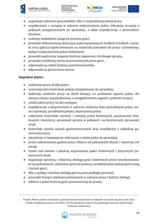 Projekt „Model systemu wdrażania i upowszechniania kształcenia na odległość w uczeniu się przez całe życie”
Projekt współfinansowany ze środków Unii Europejskiej w ramach Europejskiego Funduszu Społecznego
Podstawy hotelarstwa
16
 organizuje szkolenia pracowników, dba o racjonalizację metod pracy,
 współpracuje z recepcją w zakresie wykorzystania pokoi, informuje recepcję o
pokojach przygotowanych do sprzedaży, a także współpracuje z pozostałymi
działami,
 realizuje dodatkowe usługi na życzenie gości,
 prowadzi dokumentację dotyczącą wykorzystywanych środków trwałych i sprzę-
tu oraz zgłasza zapotrzebowanie na materiały potrzebne do pracy i przedmioty,
będące wyposażeniem pokoi hotelowych,
 prowadzi podręczny magazyn bielizny zapasowej i drobnego sprzętu,
 prowadzi ewidencję rzeczy pozostawionych przez gości,
 odpowiada za całość bielizny pościelowej hotelu,
 odpowiada za powierzone mienie.
Inspektor pięter:
 nadzoruje pracę służby pięter,
 systematycznie kontroluje pokoje przygotowane do sprzedaży,
 dokonuje rozdziału pracy na dzień bieżący, na podstawie raportu pokoi, dla
zmiany rannej i popołudniowej, z uwzględnieniem sugestii i poleceń recepcji,
 ustala zakres pracy na dni następne,
 współpracuje z dysponentem w zakresie ustalenia ilości potrzebnych pokoi, sta-
nu rezerwacji, przedłużeń pobytu, doposażenia pokoi,
 codziennie kontroluje czystość i estetykę pokoi hotelowych, pomieszczeń służ-
bowych i korytarzy, sprawność sprzętu w pokojach i na korytarzach, sprawność
wind,
 kontroluje wywóz naczyń gastronomicznych przy współpracy z zakładem ga-
stronomicznym,
 aktualizuje w komputerze informacje o stanie pokoi do sprzedaży,
 przed zakończeniem godzin pracy odbiera od pokojowych klucze i rejestruje ich
uwagi,
 czuwa nad stanem i jakością wyposażenia pokoi hotelowych i piętrowych po-
mieszczeń służb,
 organizuje sprawną i właściwą obsługę gości hotelowych przez koordynowanie
pracy pokojowych, udzielanie gościom pomocy, przekazywanie pokojowym uwag
i życzeń gości,
 dba o szybką i rzetelną obsługę gościa przez podległy personel,
 prowadzi bieżące szkolenia pokojowych w zakresie pracy i kultury obsługi,
 odbiera z pokoi bieliznę gości przeznaczoną do prania,
 