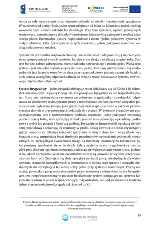 Projekt „Model systemu wdrażania i upowszechniania kształcenia na odległość w uczeniu się przez całe życie”
Projekt współfinansowany ze środków Unii Europejskiej w ramach Europejskiego Funduszu Społecznego
Podstawy hotelarstwa
19
rialną za całe wyposażenie oraz odpowiedzialność za jakość i terminowość sprzątania.
W zależności od liczby łóżek, jeden rewir obejmuje od kilku do kilkunastu pokoi, według
wewnętrznych ustaleń zakładu hotelarskiego. Przy tym systemie, oprócz pokojowych
rewirowych, zatrudniane są dodatkowo pokojowe, które pełnią zastępstwa według usta-
lonego planu. Ewentualne dyżury popołudniowe i nocne (jedna pokojowa dyżurna w
małym obiekcie, kilka dyżurnych w dużych obiektach) pełnią pokojowe rewirowe we-
dług dodatkowych ustaleń.
System ten jest bardzo rozpowszechniony i ma wiele zalet. Pokojowe czują się rzeczywi-
stymi gospodyniami swoich rewirów, bardzo o nie dbają, rywalizują między sobą. Sys-
tem bardzo dobrze zabezpiecza mienie zakładu hotelarskiego i mienie gości. Wadą tego
systemu jest niepełne wykorzystywanie czasu pracy. Pewnym rozwiązaniem tej niedo-
godności jest łączenie rewirów po dwa, przy czym pokojowe pracują razem, ale każda z
nich ponosi szczególną odpowiedzialność za własny rewir. Stosowanie systemu rewiro-
wego daje bardzo dobre wyniki.
System brygadowy – jedna brygada obsługuje rejon składający się od 50 do 120 jedno-
stek mieszkalnych. Brygadą kieruje starsza pokojowa, brygadzistka lub inspektorka pię-
ter. Praca jest wykonywana systemem zespołowym, brygadzistka (inspektorka) odpo-
wiada za jakościowe wykonywanie pracy i zobowiązana jest kontrolować wszystkie po-
mieszczenia, zgłaszane kolejno jako sprzątnięte oraz współpracować w zakresie przeka-
zywania danych o przygotowanych pokojach do recepcji. W systemie brygadowym pra-
ca wykonywana jest z zastosowaniem podziału czynności: jedne pokojowe zmieniają
pościel i ścielą łóżka, inne sprzątają łazienki, jeszcze inne odkurzają wykładziny podło-
gowe i meble lub pastują i froterują podłogi. Brygadzistki (inspektorki) opiekują się bie-
lizną pościelową i dokonują jej wymiany w pralni. Dbają również o środki czyszczące i
sprzęt pomocniczy. Ustalają kolejność sprzątania w danym dniu, kontrolują jakość wy-
konanej pracy, uzupełniają braki drobnych przedmiotów wyposażenia jednostek miesz-
kalnych, ze szczególnym zwróceniem uwagi na materiały informacyjno-reklamowe, ja-
kie powinny znajdować się w teczkach. Zalety systemu pracy brygadowej są istotne,
gdyż przy dobrym jego funkcjonowaniu zwiększa się wykorzystanie czasu pracy, podno-
si się jakość sprzątania (wszelkie ewentualne usterki są usuwane w wyniku przeprowa-
dzanych kontroli). Zmniejsza się ilość sprzętu i narzędzi pracy, niezbędnych dla wyko-
nywania czynności porządkowych w porównaniu z ilością tego sprzętu i narzędzi nie-
zbędnych dla sprzątnięcia tej samej liczby pokoi przy systemie rewirowym. Pewną od-
mianą, powstałą z połączenia elementów pracy rewiowej z elementami pracy brygado-
wej, jest rozpowszechniony w polskim hotelarstwie system polegający na łączeniu kil-
kunastu rewirów w jeden zespół pracujący indywidualnie, ale pod kierunkiem i kontrolą
jednej starszej pokojowej brygadzistki (inspektorki).
 