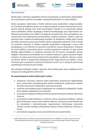 Projekt „Model systemu wdrażania i upowszechniania kształcenia na odległość w uczeniu się przez całe życie”
Projekt współfinansowany ze środków Unii Europejskiej w ramach Europejskiego Funduszu Społecznego
Podstawy hotelarstwa
2
Wprowadzenie
Służba pięter, określana angielskim słowem housekeeping, to dział hotelu odpowiedzial-
ny za utrzymanie czystości i porządku w pokojach hotelowych i w całym obiekcie.
Zakres sprzątania realizowany w hotelu wykracza poza standardowe usługi porządko-
we. Czynności porządkowe oparte są na wypracowanych na bazie doświadczenia proce-
durach, których obsługa musi ściśle przestrzegać. Pozwala to na zachowanie najwyż-
szych standardów. Osoba zarządzająca działem housekeepingu musi odpowiednio roz-
lokować pracowników oraz zadbać o dostępność narzędzi pracy. Prace porządkowe mu-
szą być przez nich wykonywane profesjonalnie, możliwie sprawnie i szybko, a gość nie
powinien mieć z działem housekeepingu kontaktu. W działalności służby pięter istotne
jest także zachowanie przez pracowników działu maksymalnej dyskrecji. Gość w hotelu
nie powinien odczuwać w żadnym wypadku dyskomfortu związanego z pracą osób
sprzątających, a ich obecność nie powinna wywoływać uczucia skrępowania. Pokojowa
nie może zakłócać prywatności gościa i powinna pozytywnie wpływać na jego nastrój.
Obsługa odpowiedzialna za sprzątanie powinna być też zawsze nienagannie ubrana.
Wygląd i zachowanie pracowników ma za zadanie wzmocnić u gościa poczucie bezpie-
czeństwa. Co więcej, pracownicy powinni być przeszkoleni w zakresie reakcji na zażale-
nia klienta. Nawet w najsprawniej działającej firmie mogą zdarzyć się wpadki, a nieza-
dowolony gość najczęściej w pierwszej kolejności zwróci się ze skargą do pierwszego
napotkanego na korytarzu pracownika.
Aby obsługa przebiegała szybko i sprawnie, dział służby pięter musi współpracować z
recepcją oraz załogą kuchni i kelnerami.
Do najważniejszych zadań służby pięter należy:
 utrzymanie wzorowej czystości pokoi hotelowych, pomieszczeń ogólnodostęp-
nych, powierzchni komunikacyjnych, klatek schodowych, pomieszczeń admini-
stracyjno-biurowych i służbowych, szatni pracowniczej,
 czuwanie nad majątkiem gości znajdującym się w pokojach noclegowych i mająt-
kiem zakładu znajdującym się na piętrach,
 prowadzenie magazynu bielizny hotelowej, gastronomicznej i odzieży ochronnej i
roboczej,
 prowadzenie pralni hotelowej w zakresie: prania, prasowania bielizny i odzieży
gości hotelowych, prania części odzieży roboczej i ochronnej, prania firanek czę-
ści mieszkalnej i administracyjnej, organizowania chemicznego czyszczenia
odzieży w pralni miejskiej, dokonywania napraw bielizny hotelowej i odzieży ro-
boczej,
 prowadzenie magazynu rzeczy pozostawionych przez gości hotelu,
 