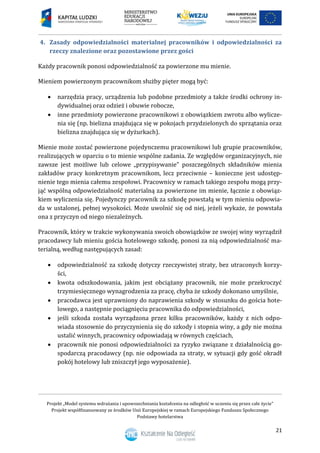 Projekt „Model systemu wdrażania i upowszechniania kształcenia na odległość w uczeniu się przez całe życie”
Projekt współfinansowany ze środków Unii Europejskiej w ramach Europejskiego Funduszu Społecznego
Podstawy hotelarstwa
21
4. Zasady odpowiedzialności materialnej pracowników i odpowiedzialności za
rzeczy znalezione oraz pozostawione przez gości
Każdy pracownik ponosi odpowiedzialność za powierzone mu mienie.
Mieniem powierzonym pracownikom służby pięter mogą być:
 narzędzia pracy, urządzenia lub podobne przedmioty a także środki ochrony in-
dywidualnej oraz odzież i obuwie robocze,
 inne przedmioty powierzone pracownikowi z obowiązkiem zwrotu albo wylicze-
nia się (np. bielizna znajdująca się w pokojach przydzielonych do sprzątania oraz
bielizna znajdująca się w dyżurkach).
Mienie może zostać powierzone pojedynczemu pracownikowi lub grupie pracowników,
realizujących w oparciu o to mienie wspólne zadania. Ze względów organizacyjnych, nie
zawsze jest możliwe lub celowe „przypisywanie poszczególnych składników mienia
zakładów pracy konkretnym pracownikom, lecz przeciwnie – konieczne jest udostęp-
nienie tego mienia całemu zespołowi. Pracownicy w ramach takiego zespołu mogą przy-
jąć wspólną odpowiedzialność materialną za powierzone im mienie, łącznie z obowiąz-
kiem wyliczenia się. Pojedynczy pracownik za szkodę powstałą w tym mieniu odpowia-
da w ustalonej, pełnej wysokości. Może uwolnić się od niej, jeżeli wykaże, że powstała
ona z przyczyn od niego niezależnych.
Pracownik, który w trakcie wykonywania swoich obowiązków ze swojej winy wyrządził
pracodawcy lub mieniu gościa hotelowego szkodę, ponosi za nią odpowiedzialność ma-
terialną, według następujących zasad:
 odpowiedzialność za szkodę dotyczy rzeczywistej straty, bez utraconych korzy-
ści,
 kwota odszkodowania, jakim jest obciążany pracownik, nie może przekroczyć
trzymiesięcznego wynagrodzenia za pracę, chyba że szkody dokonano umyślnie,
 pracodawca jest uprawniony do naprawienia szkody w stosunku do gościa hote-
lowego, a następnie pociągnięciu pracownika do odpowiedzialności,
 jeśli szkoda została wyrządzona przez kilku pracowników, każdy z nich odpo-
wiada stosownie do przyczynienia się do szkody i stopnia winy, a gdy nie można
ustalić winnych, pracownicy odpowiadają w równych częściach,
 pracownik nie ponosi odpowiedzialności za ryzyko związane z działalnością go-
spodarczą pracodawcy (np. nie odpowiada za straty, w sytuacji gdy gość okradł
pokój hotelowy lub zniszczył jego wyposażenie).
 