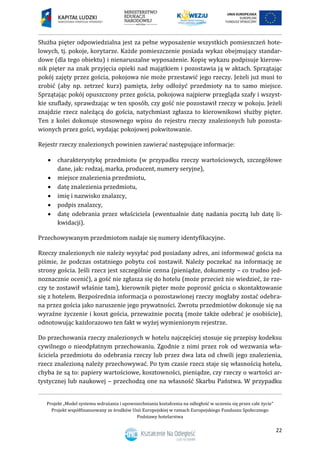 Projekt „Model systemu wdrażania i upowszechniania kształcenia na odległość w uczeniu się przez całe życie”
Projekt współfinansowany ze środków Unii Europejskiej w ramach Europejskiego Funduszu Społecznego
Podstawy hotelarstwa
22
Służba pięter odpowiedzialna jest za pełne wyposażenie wszystkich pomieszczeń hote-
lowych, tj. pokoje, korytarze. Każde pomieszczenie posiada wykaz obejmujący standar-
dowe (dla tego obiektu) i nienaruszalne wyposażenie. Kopię wykazu podpisuje kierow-
nik pięter na znak przyjęcia opieki nad majątkiem i pozostawia ją w aktach. Sprzątając
pokój zajęty przez gościa, pokojowa nie może przestawić jego rzeczy. Jeżeli już musi to
zrobić (aby np. zetrzeć kurz) pamięta, żeby odłożyć przedmioty na to samo miejsce.
Sprzątając pokój opuszczony przez gościa, pokojowa najpierw przegląda szafy i wszyst-
kie szuflady, sprawdzając w ten sposób, czy gość nie pozostawił rzeczy w pokoju. Jeżeli
znajdzie rzecz należącą do gościa, natychmiast zgłasza to kierownikowi służby pięter.
Ten z kolei dokonuje stosownego wpisu do rejestru rzeczy znalezionych lub pozosta-
wionych przez gości, wydając pokojowej pokwitowanie.
Rejestr rzeczy znalezionych powinien zawierać następujące informacje:
 charakterystykę przedmiotu (w przypadku rzeczy wartościowych, szczegółowe
dane, jak: rodzaj, marka, producent, numery seryjne),
 miejsce znalezienia przedmiotu,
 datę znalezienia przedmiotu,
 imię i nazwisko znalazcy,
 podpis znalazcy,
 datę odebrania przez właściciela (ewentualnie datę nadania pocztą lub datę li-
kwidacji).
Przechowywanym przedmiotom nadaje się numery identyfikacyjne.
Rzeczy znalezionych nie należy wysyłać pod posiadany adres, ani informować gościa na
piśmie, że podczas ostatniego pobytu coś zostawił. Należy poczekać na informację ze
strony gościa. Jeśli rzecz jest szczególnie cenna (pieniądze, dokumenty – co trudno jed-
noznacznie ocenić), a gość nie zgłasza się do hotelu (może przecież nie wiedzieć, że rze-
czy te zostawił właśnie tam), kierownik pięter może poprosić gościa o skontaktowanie
się z hotelem. Bezpośrednia informacja o pozostawionej rzeczy mogłaby zostać odebra-
na przez gościa jako naruszenie jego prywatności. Zwrotu przedmiotów dokonuje się na
wyraźne życzenie i koszt gościa, przeważnie pocztą (może także odebrać je osobiście),
odnotowując każdorazowo ten fakt w wyżej wymienionym rejestrze.
Do przechowania rzeczy znalezionych w hotelu najczęściej stosuje się przepisy kodeksu
cywilnego o nieodpłatnym przechowaniu. Zgodnie z nimi przez rok od wezwania wła-
ściciela przedmiotu do odebrania rzeczy lub przez dwa lata od chwili jego znalezienia,
rzecz znalezioną należy przechowywać. Po tym czasie rzecz staje się własnością hotelu,
chyba że są to: papiery wartościowe, kosztowności, pieniądze, czy rzeczy o wartości ar-
tystycznej lub naukowej – przechodzą one na własność Skarbu Państwa. W przypadku
 