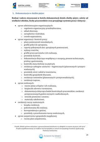 Projekt „Model systemu wdrażania i upowszechniania kształcenia na odległość w uczeniu się przez całe życie”
Projekt współfinansowany ze środków Unii Europejskiej w ramach Europejskiego Funduszu Społecznego
Podstawy hotelarstwa
24
5. Dokumentacja w służbie pięter
Rodzaj i zakres stosowanej w hotelu dokumentacji działu służby pięter, zależy od
wielkości obiektu, liczby pracowników oraz przyjętego systemu pracy i dotyczy:
 spraw administracyjno-organizacyjnych:
o regulamin organizacyjny przedsiębiorstwa,
o układ zbiorowy,
o zarządzenia i instrukcje,
o cennik wyposażenia,
 spraw organizacji i kontroli pracy:
o plany pomieszczeń mieszkalnych,
o grafiki pokoi do sprzątania,
o raporty pokojowych dot. sprzątanych pomieszczeń,
o wykazy rewirów,
o grafiki pracy personelu i ich realizacja,
o protokoły kontroli,
o dokumentacja dotycząca współpracy z recepcją, pionem technicznym,
pralnią i gastronomią,
o kontrolki stanu bielizny na piętrach,
o ewidencje zabiegów sanitarno – higienicznych (planowanych i przepro-
wadzonych),
o protokoły strat i szkód w inwentarzu,
o kontrolka gospodarki kluczami,
o ewidencje remontów (planowanych i przeprowadzonych),
o ewidencje napraw,
 spraw osobowych:
o roczne plany urlopów i ich realizacja,
o książeczki zdrowia i terminarze,
o dokumentacja dotycząca badań kontrolnych pracowników, ewidencji
przepracowanych godzin nocnych i nadliczbowych,
o wnioski premiowe i awanse,
o materiały szkoleniowe,
 ewidencji rzeczy znalezionych:
o książka ewidencji,
o pokwitowania dla znalazcy,
o korespondencja z gośćmi,
o protokoły z przechowania rzeczy znalezionych,
 spraw zaopatrzenia i gospodarki majątkowej:
o roczny plan zaopatrzenia,
 
