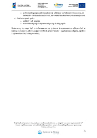 Projekt „Model systemu wdrażania i upowszechniania kształcenia na odległość w uczeniu się przez całe życie”
Projekt współfinansowany ze środków Unii Europejskiej w ramach Europejskiego Funduszu Społecznego
Podstawy hotelarstwa
25
o dokumenty gospodarki majątkowej, takie jak: kartoteka wyposażenia, ze-
stawienie zbiorcze wyposażenia, kartoteka środków utrzymania czystości,
 badania opinii gości:
o ankiety i ich analiza,
o wnioski dotyczące usprawnień pracy służby pięter.
Dokumenty te mogą być przechowywane w systemie komputerowym obiektu lub w
formie papierowej. Obowiązują wszystkich pracowników i są dla nich dostępne, zgodnie
z uprawnieniami, które posiadają.
 