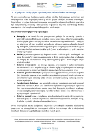 Projekt „Model systemu wdrażania i upowszechniania kształcenia na odległość w uczeniu się przez całe życie”
Projekt współfinansowany ze środków Unii Europejskiej w ramach Europejskiego Funduszu Społecznego
Podstawy hotelarstwa
26
6. Współpraca służby pięter z pozostałymi działami obiektu hotelowego
W celu prawidłowego funkcjonowania całego obiektu hotelarskiego potrzebne jest
utrzymywanie stałej współpracy między służbą pięter a innymi działami hotelowymi.
Prawidłowy przepływ informacji pomiędzy poszczególnymi zespołami hotelu powinien
być kompleksowy, dokładny i szczegółowy, co pozwala na pełną koordynację działań
mających na celu kompleksową obsługę gościa hotelowego.
Pracownicy służby pięter współpracują z:
 Recepcją – na której zlecenie przygotowują pokoje do sprzedaży, zgodnie z
przewidywanym obłożeniem, sprzątają pokoje zajęte na podstawie wykazu gości.
Służba pięter zgłasza recepcji wszelkie stwierdzone nieprawidłowości i nietypo-
we zdarzenia jak np.: kradzież, uszkodzenie mienia, awanturę, chorobę, śmierć
itp. Pokojowe, codziennie dostarczają druki gości korzystających z minibaru (jako
podstawę do obciążenia rachunków gości) oraz przekazują rzeczy gości pozosta-
wione w pokojach.
 Pralnią – pokojowe przekazują do prania odzież i bieliznę gości hotelowych zle-
coną do prania/czyszczenia/prasowania, a druki zamówienia usług przekazują
do recepcji. Po zrealizowaniu usług odbierają rzeczy gości i przekazują do odpo-
wiednich pokoi.
 Działem technicznym – do którego zgłaszają stwierdzone w trakcie sprzątania
awarie i usterki oraz współpracują w zakresie wyłączeń pokoi podczas wykony-
wania remontów, konserwacji zgodnie z przyjętym harmonogramem prac.
 Działem gastronomicznym – pokojowe składają zamówienia posiłków do pokoi
(np. śniadania) zlecone przez gości lub pozostawione przez nich w formie zawie-
szek klamkowych, odnoszą także zebrane elementy zastawy stołowej pozosta-
wione w pokojach.
 Administracją hotelową – na której zlecenia czy zarządzenia powinni wykonać
określone czynności, takie jak: terminowe wykonanie uzgodnionych czynności
(np. czas sprzątania jednego pokoju może być dokładnie określony), przekazy-
wanie niezbędnych informacji (np. raportów o stanie pokoi) oraz informowanie o
występujących zagrożeniach.
 Działem zaopatrzenia – w zakresie uzgadniania i opiniowania okresowych pla-
nów zakupów, w ramach uzupełniania elementów wyposażenia, narzędzi pracy,
środków czystości, odzieży ochronnej i roboczej.
Dobra współpraca działu utrzymania czystości z pozostałymi służbami hotelowymi
przyczynia się niewątpliwie do postrzegania obiektu hotelarskiego jako profesjonalnej
instytucji, dbającej o wygodę i bezpieczeństwo swoich gości.
 