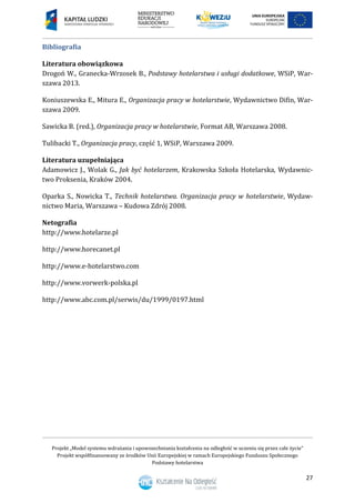 Projekt „Model systemu wdrażania i upowszechniania kształcenia na odległość w uczeniu się przez całe życie”
Projekt współfinansowany ze środków Unii Europejskiej w ramach Europejskiego Funduszu Społecznego
Podstawy hotelarstwa
27
Bibliografia
Literatura obowiązkowa
Drogoń W., Granecka-Wrzosek B., Podstawy hotelarstwa i usługi dodatkowe, WSiP, War-
szawa 2013.
Koniuszewska E., Mitura E., Organizacja pracy w hotelarstwie, Wydawnictwo Difin, War-
szawa 2009.
Sawicka B. (red.), Organizacja pracy w hotelarstwie, Format AB, Warszawa 2008.
Tulibacki T., Organizacja pracy, część , WSiP, Warszawa 2009.
Literatura uzupełniająca
Adamowicz J., Wolak G., Jak być hotelarzem, Krakowska Szkoła Hotelarska, Wydawnic-
two Proksenia, Kraków 2004.
Oparka S., Nowicka T., Technik hotelarstwa. Organizacja pracy w hotelarstwie, Wydaw-
nictwo Maria, Warszawa – Kudowa Zdrój 2008.
Netografia
http://www.hotelarze.pl
http://www.horecanet.pl
http://www.e-hotelarstwo.com
http://www.vorwerk-polska.pl
http://www.abc.com.pl/serwis/du/1999/0197.html
 