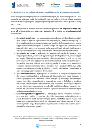 Projekt „Model systemu wdrażania i upowszechniania kształcenia na odległość w uczeniu się przez całe życie”
Projekt współfinansowany ze środków Unii Europejskiej w ramach Europejskiego Funduszu Społecznego
Podstawy hotelarstwa
4
1. Rodzaje prac porządkowych, sprzęt, środki i techniki utrzymywania czystości
Podstawowym celem sprzątania jednostek mieszkalnych jest dobre samopoczucie i bez-
pieczeństwo sanitarne gości. Częstotliwość prac porządkowych i ich zakres powinien
określać harmonogram prac, przygotowywany przez kierownika służb pięter na dany
okres czasu.
Prace porządkowe w obiekcie hotelarskim można podzielić ze względu na częstotli-
wość ich prowadzenia oraz zakres wykonywanych w czasie sprzątania czynności.
Wyróżnia się:
 Sprzątanie codzienne – obejmujące prace porządkowe w jednostkach mieszkal-
nych (w tym w węzłach higieniczno-sanitarnych w j. m.), na terenie korytarzy, ła-
zienek ogólnodostępnych oraz pomieszczeń wspólnych. Sprzątanie j.m. wykonuje
się podczas nieobecności gości w pokoju lub po ich wyjeździe, a obejmuje takie
czynności, jak: wietrzenie, wymianę bielizny pościelowej, ścielenie łóżek, usuwa-
nie odpadków ze stołów, koszy, popielniczek, odkurzanie oraz mycie łazienek.
 Sprzątanie okresowe – wykonuje się, zależnie od standardu obiektu i we-
wnętrznych ustaleń, w okresach tygodniowych, dwutygodniowych, miesięcznych
lub innych. Obejmuje te same czynności, jakie wykonywane są podczas porząd-
ków codziennych oraz dodatkowo: mycie okien i drzwi, pastowanie i froterowa-
nie podłóg, trzepanie pościeli, materaców, dywanów, ścieranie kurzu na szafach i
obrazach, czyszczenie i mycie lamp, odkurzanie ram i sprężyn w łóżkach, a także
sprawdzanie pomieszczeń pod względem czystości od owadów (insektów) i w
razie potrzeby przeprowadzanie dezynsekcji.
 Sprzątanie sezonowe – wykonywane w obiektach, w których występuje zjawi-
sko sezonowości (np. hotele nadmorskie, górskie), najczęściej przed sezonem, w
ramach przygotowania zakładu do sezonu letniego czy zimowego. Związane jest
przede wszystkim z uzupełnieniem wyposażenia pokoi o dodatkowe, specjalne
dla danego sezonu wyposażenie meblowe, czy urządzenia rekreacyjne i sporto-
we, np. wiatrochrony, dodatkowe koce, leżaki, stojaki i „ociekacze” na sprzęt nar-
ciarski, itp. Sprzątanie sezonowe obejmuje czynności zbliżone do wykonywanych
podczas sprzątania okresowego.
 Sprzątanie gruntowne (generalne) – obejmujące oprócz sprzątania okresowe-
go pranie firan i zasłon, czyszczenie rolet, żaluzji, omiatanie sufitów i ścian, trze-
panie dywanów i mebli tapicerowanych, pranie wykładzin dywanowych oraz
sprzątanie przestrzeni dostępnych po odsunięciu szaf i innych mebli. Wykony-
wane czynności mogą dotyczyć także cyklinowania, pastowania oraz froterowa-
nia podłóg, o ile tego wymagają.
 