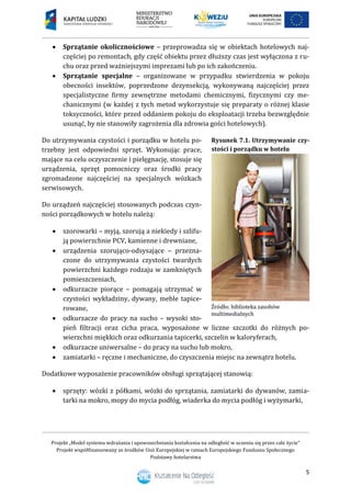 Projekt „Model systemu wdrażania i upowszechniania kształcenia na odległość w uczeniu się przez całe życie”
Projekt współfinansowany ze środków Unii Europejskiej w ramach Europejskiego Funduszu Społecznego
Podstawy hotelarstwa
5
 Sprzątanie okolicznościowe – przeprowadza się w obiektach hotelowych naj-
częściej po remontach, gdy część obiektu przez dłuższy czas jest wyłączona z ru-
chu oraz przed ważniejszymi imprezami lub po ich zakończeniu.
 Sprzątanie specjalne – organizowane w przypadku stwierdzenia w pokoju
obecności insektów, poprzedzone dezynsekcją, wykonywaną najczęściej przez
specjalistyczne firmy zewnętrzne metodami chemicznymi, fizycznymi czy me-
chanicznymi (w każdej z tych metod wykorzystuje się preparaty o różnej klasie
toksyczności, które przed oddaniem pokoju do eksploatacji trzeba bezwzględnie
usunąć, by nie stanowiły zagrożenia dla zdrowia gości hotelowych).
Do utrzymywania czystości i porządku w hotelu po-
trzebny jest odpowiedni sprzęt. Wykonując prace,
mające na celu oczyszczenie i pielęgnację, stosuje się
urządzenia, sprzęt pomocniczy oraz środki pracy
zgromadzone najczęściej na specjalnych wózkach
serwisowych.
Do urządzeń najczęściej stosowanych podczas czyn-
ności porządkowych w hotelu należą:
 szorowarki – myją, szorują a niekiedy i szlifu-
ją powierzchnie PCV, kamienne i drewniane,
 urządzenia szorująco-odsysające – przezna-
czone do utrzymywania czystości twardych
powierzchni każdego rodzaju w zamkniętych
pomieszczeniach,
 odkurzacze piorące – pomagają utrzymać w
czystości wykładziny, dywany, meble tapice-
rowane,
 odkurzacze do pracy na sucho – wysoki sto-
pień filtracji oraz cicha praca, wyposażone w liczne szczotki do różnych po-
wierzchni miękkich oraz odkurzania tapicerki, szczelin w kaloryferach,
 odkurzacze uniwersalne – do pracy na sucho lub mokro,
 zamiatarki – ręczne i mechaniczne, do czyszczenia miejsc na zewnątrz hotelu.
Dodatkowe wyposażenie pracowników obsługi sprzątającej stanowią:
 sprzęty: wózki z półkami, wózki do sprzątania, zamiatarki do dywanów, zamia-
tarki na mokro, mopy do mycia podłóg, wiaderka do mycia podłóg i wyżymarki,
Rysunek 7.1. Utrzymywanie czy-
stości i porządku w hotelu
 