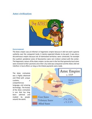 Aztec civilization
Government
The Aztec empire was an informal or hegemonic empire because it did not exert supreme
authority over the conquered lands; it merely expected tributes to be paid. It was also a
discontinuous empire because not all dominated territories were connected, for example
the southern peripheral zones of Xoconochco were not in direct contact with the center.
The hegemonic nature of the Aztec empire can be seen in the fact that generally local rulers
were restored to their positions once their city-state was conquered and the Aztecs did not
interfere in local affairs as long as the tribute payments were made.
The Aztec civilization
was a highly advanced
and filled with unique
customs, a
comprehensive
language, and amazing
technology. The history
of the Aztec civilization
is one that has long
been admired and
studied by people
around the world.
 