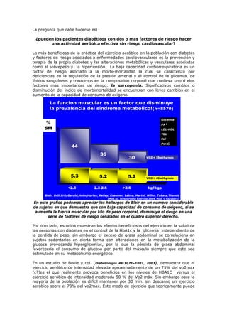 La pregunta que cabe hacerse es:
¿pueden los pacientes diabéticos con dos o mas factores de riesgo hacer
una actividad aeróbica efectiva sin riesgo cardiovascular?
Lo más beneficioso de la práctica del ejercicio aeróbico en la población con diabetes
y factores de riesgo asociados a enfermedades cardiovasculares es la prevención y
terapia de la propia diabetes y las alteraciones metabólicas y vasculares asociadas
como al sobrepeso y la hipertensión. La baja capacidad cardiorrespiratoria es un
factor de riesgo asociado a la morbi-mortalidad la cual se caracteriza por
deficiencias en la regulación de la presión arterial y el control de la glicemia, de
lípidos sanguíneos y trastornos en la composición corporal que conlleva uno d elos
factores mas importantes de riesgo: la sarcopenia. Significativos cambios o
disminución del índice de morbimortalidad se encuentran con leves cambios en el
aumento de la capacidad de consumo de oxigeno.
La funcion muscular es un factor que disminuye
la prevalencia del sindrome metabolico!(n=8570)
5.3 5.2 5.2
30
36
44
VO2 < 35ml/kg/min
VO2 > 40ml/kg/min
<2.3 2.3-2.6 >2.6 kgf/kgp
%
SM
Glicemia
PA*
LDL-HDL
TGL
Col
Per.C.
Blair, Brill,FritzGerald,Holm,Hurley, Kelley, Kraemer, Lakka, Martel, Miller, Tabata,Thomis
(Med.Sc. In Sport end Exercise,2004. Mod. C Saavedra)
En este grafico podemos apreciar los hallazgos de Blair en un numero considerable
de sujetos en que demuestra que con baja capacidad de consumo de oxigeno, si se
aumenta la fuerza muscular por kilo de peso corporal, disminuye el riesgo en una
serie de factores de riesgo señalados en el cuadro superior derecho.
Por otro lado, estudios muestran los efectos beneficiosos del ejercicio en la salud de
las personas con diabetes en el control de la HbA1c y la glicemia independiente de
la perdida de peso, sin embargo el exceso de grasa abdominal se correlaciona en
sujetos sedentarios en cierta forma con alteraciones en la metabolización de la
glucosa provocando hiperglicemias, por lo que la pérdida de grasa abdominal
favorecería el consumo de glucosa por parte del músculo siempre que este sea
estimulado en su metabolismo energético.
En un estudio de Boule y col. (Diabetología 46:1071–1081, 2003), demuestra que el
ejercicio aeróbico de intensidad elevada aproximadamente de un 75% del vo2max
(¿?)es el que realmente provoca beneficios en los niveles de HBA1C versus el
ejercicio aeróbico de intensidad moderada 50 % del Vo2 máx. Sin embargo para la
mayoría de la población es difícil mantener por 30 min. sin descanso un ejercicio
aeróbico sobre el 70% del vo2max. Este modo de ejercicio que teoricamente puede
 