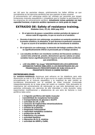 ser útil para los pacientes obesos, prácticamente los hallan difíciles ya que
normalmente en los ejercicios aeróbicos hay que soportar el peso corporal.
El entrenamiento con sobrecarga podría ser utilizado por pacientes que tengan
limitaciones músculos esqueléticos u ortopédicos que le impidan la participación en
los programas de entrenamiento aeróbico. Actualmente incluso pacientes con baja
capacidad funcional, el ejercicio aeróbico representa un cierto grado de riesgo!
EXTRAIDO DE: Safety of resistance training.
Diabetes Care, 27,10, 2004 pag 2531
• En el ejercicio de pesas o anaeróbico existen periodos de reposo al
menos cada 60 segundos, lo que no ocurre en el aeróbico.
• Durante el ejercicio con sobrecarga, se produce un aumento paralelo de
la presión sistólica y la diastolica, lo que favorece la perfusion coronaria
lo que no ocurre el el aeróbico donde solo se incrementa la sistólica.
• En el ejercicio con sobrecarga, la elevación del trabajo cardiaco (Vm,Vs)
es significativamente inferior al provocado por el trabajo aerobico.
• Los estudios de Benn con monitoreo continuo de frecuencia cardiaca y
control intra arterial de presión, demostraron que los valores en estas
variables fueron significativamente mayores en los ejercicios aeróbicos
que anaeróbicos.
• LOS VALORES “de riesgo” ENCONTRADOS EN LOS EJERCICIOS
AEROBICOS FUERON SIMILARES A LOS ENCONTRADOS EN LAS
TRADICIONALES PRESCRIPCIONES DE SUBA ESCALAS O
TRANSPORTE PESOS O CAMINE RAPIDO!
ENTRENEABILIDAD
La insulino-resistencia disminuye post esfuerzo en los diabéticos pero esta
disminución es solo el 30 o 40% de lo que ocurre en sujeto normales. Esto ocurre
principalmente en el músculo esquelético y la magnitud de este cambio se
correlaciona directamente con la cantidad de masa muscular involucrada
independientemente de la masa grasa del sujeto en cuestión. Esto demuestra la
importancia del entrenamiento de sobrecarga ya que esta demostrado que en
pacientes entrenados con ejercicios de alta intensidad y corta duración, estos
experimentan modificaciones y adaptaciones de una serie de factores a nivel
periférico tales como:
• > irrigación periférica del tejido muscular
• >sensibilidad de receptores hormonales
• > transportadores de glucosa o GLUT4
• > actividad de LPL y LHS
• > consumo de trigliceridos intramiocelulares
• > depósitos de glicogeno
• > sintesis de proteínas
• > biogenesis mitocondrial
• > capacidad metabólica oxidativa
• > produccion de ON
• > tolerância a la acidosis
• > actividad lipolitica
• > liberacion de IL-6, miokina
• > actividad de AMPK y CaMK.
 