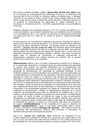 Otro estudio realizado por Baldi, J.(Int. J. Sports Med. 24:419–423. 2003) luego
de 10 semanas de entrenamiento con sobrecarga circuito se ha observado una
reducción del 0.5% en la HbA1c en hombres obesos con diabetes tipo 2 cualquier
reducción en los niveles de HbA1c a partir de los valores basales debería ser vista
como un paso positivo hacia la mejora del control glucémico. Además, luego de 6 y
10 semanas de entrenamiento con sobrecarga en sujetos diabéticos se ha
observado un incremento del 23% y del 48% respectivamente, en la sensibilidad a
la insulina.
Hallazgos parecidos ha encontrado Saavedra y Col. en un grupo de adultos en un
pueblo de España en que sujetos hiperglicemicos o pre diabéticos fueron sometidos
a un entrenamiento de 8 y 16 sesiones de ejercicios de sobrecarga encontrando
una disminución del 12 y 29% de los niveles de glicemia respectivamente.(Ver
anexo)
El entrenamiento con sobrecarga de moderada intensidad ha mostrado ser seguro y
efectivo para mejorar el control glucémico, y no se han reportado efectos adversos
más que una ligera inflamación muscular. Los estudios como por ejemplo el de
Gotshalk,J. (Strength. Cond. Res. 18:760–764. 2004) han reportado utilizar intensidades
bajas a moderadas de entre el 45-55% de 1 repetición máxima (RM). Este modo de
ejercicio parece ser adecuado para los sujetos con diabetes tipo 2 y sirve como una
alternativa favorable al entrenamiento aeróbico. Además, este modo de ejercicio
podría tener el potencial de incrementar la capacidad aeróbica.Esto es
especialmente importante para sujetos ancianos con diabetes tipo 2, quienes
pueden tener limitaciones en su movilidad.
Observaciones.-Debido a que no existen comparaciones directas en la literatura,
no se comprende claramente si el entrenamiento con sobrecarga de alta intensidad
es superior para mejorar las variables metabólicas que el entrenamiento con
sobrecarga de intensidad moderada, el cual provee mayor seguridad. Si bien los
protocolos de entrenamiento con sobrecarga de moderada intensidad no han
mostrado mejoras en el control glucémico tan dramáticas como las observadas con
el entrenamiento con sobrecarga de alta intensidad, este último puede no ser bien
tolerado por todos los sujetos y se requieren más estudios para determinar la
seguridad y la eficacia de este tipo de entrenamiento en pacientes diabéticos. Los
investigadores deben determinar específicamente el grado de desorden metabólico
para el cual se puede prescribir el entrenamiento con sobrecarga de alta intensidad.
Sin embargo, cuando se prescribe un programa de entrenamiento de la fuerza de
esta magnitud (entrenamiento de alta intensidad), el profesional del ejercicio debe
preguntarse si las recompensas superarán los riesgos de implementar este tipo de
programas de entrenamiento. También se desaconseja la utilización de un único
programa de entrenamiento para todos los individuos con diabetes tipo 2. Por el
contrario, siempre deben prescribirse programas de entrenamiento individualizados
que tengan en cuenta la edad, los factores de riesgo, el tipo de alteraciones
metabólicas y la capacidad funcional inicial de los sujetos. Además, para optimizar
el control glucémico agudo y crónico debe haber un alto grado de cooperación entre
el profesional del ejercicio, el médico y el nutricionista. Esta parte, la composición
de equipos multidisciplinarios no han resultado por lo que se requieren de
equipos interdisciplinario y para lo cual dichos profesionales deben unificar
criterios y conceptos y estudiar fisiología del ejercicio. Esto debería maximizar
la seguridad del entrenamiento, hacerlos mas eficientes e incrementar la
adherencia del paciente al programa de ejercicio.
Rice et al., (Diabetes Care. 22:684–691. 1999). publicaron los resultados de una
prueba aleatoria que comparó los efectos de un grupo que solo realizó dieta (n=9)
con un grupo que realizó dieta más ejercicio aeróbico (n=10) o dieta más ejercicio
de sobrecarga (n=10) entre hombres obesos en riesgo de padecer DM Tipo II (9).
 