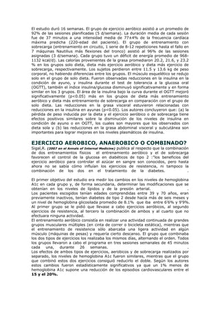 El estudio duró 16 semanas. El grupo de ejercicio aeróbico asistió a un promedio de
92% de las sesiones planificadas (5 d/semana). La duración media de cada sesión
fue de 37 minutos a una intensidad media de 77±4% de la frecuencia cardíaca
máxima predicha (220-edad del paciente). El grupo de entrenamiento con
sobrecarga (entrenamiento en circuito, 1 serie de 8-12 repeticiones hasta el fallo en
7 máquinas Nautilius más flexiones del tronco) asistió al 96% de las sesiones
asignadas (3 d/semana). Cada grupo tuvo un déficit de energía promedio de 968-
1132 kcal/d). Las calorías provenientes de la grasa promediaron 20.2, 21.6, y 23.2
% en los grupos solo dieta, dieta más ejercicio aeróbico y dieta más ejercicio de
sobrecarga, respectivamente. Los sujetos perdieron entre 11.5 y 13.6 kg de peso
corporal, no habiendo diferencias entre los grupos. El músculo esquelético se redujo
solo en el grupo de solo dieta. Fueron observadas reducciones en la insulina en la
condición de ayuno, y insulina durante el test de tolerancia a la glucosa oral
(OGTT), también el índice insulina/glucosa disminuyó significativamente y en forma
similar en los 3 grupos. El área de la insulina bajo la curva durante el OGTT mejoró
significativamente (p<0.05) más en los grupos de dieta más entrenamiento
aeróbico y dieta más entrenamiento de sobrecarga en comparación con el grupo de
solo dieta. Las reducciones en la grasa visceral estuvieron relacionadas con
reducciones en la insulina en ayunas (p<0.05). Los autores concluyeron que: (a) la
pérdida de peso inducida por la dieta y el ejercicio aeróbico o de sobrecarga tiene
efectos positivos similares sobre la disminución de los niveles de insulina en
condición de ayuno o en OGTT, los cuales son mayores que los observados con
dieta sola y (b) las reducciones en la grasa abdominal visceral y subcutánea son
importantes para lograr mejoras en los niveles plasmáticos de insulina.
EJERCICIO AEROBICO, ANAEROBICO O COMBINADO?
Sigal,R. (2007 en el Annals of Internal Medicine) publica al respecto que la combinación
de dos entrenamientos físicos el entrenamiento aeróbico y el de sobrecarga
favorecen el control de la glucosa en diabéticos de tipo 2 :"los beneficios del
ejercicio aeróbico para controlar el azúcar en sangre son conocidos, pero hasta
ahora no se sabía cómo influían los ejercicios de resistencia, ni tampoco la
combinación de los dos en el tratamiento de la diabetes. .
El primer objetivo del estudio era medir los cambios en los niveles de hemoglobina
A1c en cada grupo y, de forma secundaria, determinar las modificaciones que se
obtenían en los niveles de lípidos y de la presión arterial. .
Los pacientes escogidos tenían edades comprendidas entre 39 y 70 años, eran
previamente inactivos, tenían diabetes de tipo 2 desde hacía más de seis meses y
un nivel de hemoglobina glicosilada promedio de 8.1% que iba entre 6'6% y 9'9%.
Al primer grupo se le pidió que llevase a cabo ejercicios aeróbicos, al segundo
ejercicios de resistencia, al tercero la combinación de ambos y al cuarto que no
efectuara ninguna actividad.
El entrenamiento aeróbico consistía en realizar una actividad continuada de grandes
grupos musculares múltiples (en cinta de correr o bicicleta estática), mientras que
el entrenamiento de resistencia sólo abarcaba una ligera actividad en algún
músculo (máquinas de pesas) y requería cierto descanso. El grupo que combinaba
los dos tipos de ejercicios los realizaba los mismos días, alternando el orden. Todos
los grupos llevaron a cabo el programa en tres sesiones semanales de 45 minutos
cada una, durante 26 semanas. .
Los efectos de ambos tipos de ejercicios, aerobicos y de sobrecarga realizados por
separado, los niveles de hemoglobina A1c fueron similares, mientras que el grupo
que combinó estos dos ejercicios consiguió reducirlo el doble. Según los autores
estos cambios fueron estadísticamente significativos ya que un 1% menos de
hemoglobina A1c supone una reducción de los episodios cardiovasculares entre el
15 y el 20%.
 