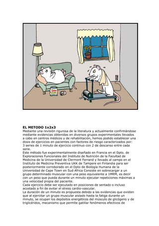 EL METODO 1x2x3
Mediante una revisión rigurosa de la literatura y actualmente confirmándose
mediante evidencias obtenidas en diversos grupos experimentales llevados
a cabo en centros médicos y de rehabilitación, hemos podido establecer una
dosis de ejercicios en pacientes con factores de riesgo caracterizados por:
3 series de 1 minuto de ejercicio continuo con 2 de descanso entre cada
serie.
Este método fue experimentalmente diseñado en Francia en el Dpto. de
Exploraciones Funcionales del Instituto de Nutrición de la Facultad de
Medicina de la Universidad de Clermont Ferrand y llevado al campo en el
Instituto de Medicina Preventiva UKK de Tampere en Finlandia para ser
posteriormente corroborado en el Dpto de Biología Humana de la
Universidad de Cape Town en Sud Africa Consiste en sobrecargar a un
grupo determinado muscular con una peso equivalente a 1MRM, es decir
con un peso que pueda durante un minuto ejecutar repeticiones máximas a
una velocidad propia del paciente.
Cada ejercicio debe ser ejecutado en posiciones de sentado o incluso
acostado a fin de evitar el stress cardio-vascular.
La duración de un minuto es propuesta debido a las evidencias que existen
que al ejercitar un grupo muscular aislado hasta la fatiga durante un
minuto, se ocupan los depósitos energéticos del músculo de glicógeno y de
triglicéridos, mecanismo que permite gatillar fenómenos efectivos de
 