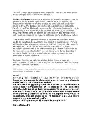 También, tanto los tendones como los cuádriceps son los principales
músculos que funcionan durante un salto.
Reducción importante.Los resultados del estudio mostraron que la
potencia de los atletas, que se calculó utilizando un aparato de
medición de fuerza durante la prueba de salto vertical, disminuyó
entre 2,4 y 3,4% después de las flexiones dinámicas y estáticas.
Según el profesor Holcomb, aunque esta reducción de potencia quizás
no signifique mucho para los deportistas aficionados, es una cifra
muy importante para los atletas de competición que participan en
actividades que requieren máxima potencia, como atletismo y fútbol.
"Los atletas por lo general incluyen el estiramiento estático como
parte de su rutina de calentamiento" señaló el investigador. "Pero la
evidencia señala claramente que esta práctica disminuirá la ejecución
en deportes que requieren movimientos explosivos", agregó.
El experto recomienda a los entrenadores que limiten la duración de
la flexión durante el calentamiento en la mayoría de los deportes y
eviten la flexión previa a la actividad en todos los deportes que
requieren máxima potencia.
En lugar de esto, agregó, los atletas deben llevar a cabo un
calentamiento de todo el cuerpo seguido de flexiones específicas para
el deporte que se realizará.
BBC Mundo.com - Todos los derechos reservados. Se prohíbe todo tipo de reproducción sin la debida
autorización por escrito de parte de la BBC.
Nota:
Es fácil poder detectar esto cuando tu en un mismo sujeto
haces en una pierna la elongación y en la otra no y después
medir los efectos y comparar ambas.
En relación a la no elongación después de un entrenamiento
esta basado simplemente en la deducción (no evidencia
científica) de que si un buen entrenamiento se caracteriza por
una micro destrucción de proteínas tanto funcionales como
estructurales y además de ruptura de tejidos conjuntivos o
conectivos, alongar después es ya lesionar y de una micro
pasara a una macro destrucción!
Deja otro día para específicamente la elongación!!”
Carlos Saavedra
 
