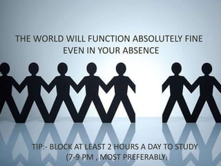 THE WORLD WILL FUNCTION ABSOLUTELY FINE
EVEN IN YOUR ABSENCE
TIP:- BLOCK AT LEAST 2 HOURS A DAY TO STUDY
(7-9 PM , MOST PREFERABLY)
 