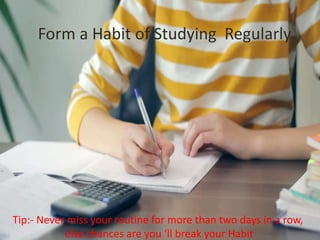 Form a Habit of Studying Regularly
Tip:- Never miss your routine for more than two days in a row,
else chances are you ‘ll break your Habit
 