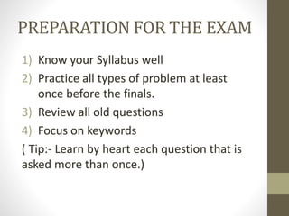 PREPARATION FOR THE EXAM
1) Know your Syllabus well
2) Practice all types of problem at least
once before the finals.
3) Review all old questions
4) Focus on keywords
( Tip:- Learn by heart each question that is
asked more than once.)
 
