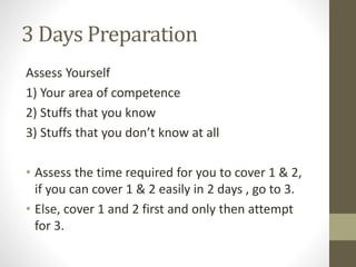 3 Days Preparation
Assess Yourself
1) Your area of competence
2) Stuffs that you know
3) Stuffs that you don’t know at all
• Assess the time required for you to cover 1 & 2,
if you can cover 1 & 2 easily in 2 days , go to 3.
• Else, cover 1 and 2 first and only then attempt
for 3.
 
