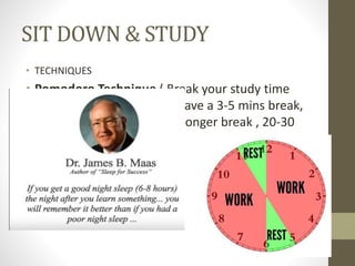 SIT DOWN & STUDY
• TECHNIQUES
• Pomodoro Technique ( Break your study time
into chunks, 25 mins and have a 3-5 mins break,
repeat 3-4 times & have a longer break , 20-30
mins)
 