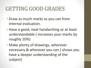 GETTING GOOD GRADES
• Draw as much marks as you can from
internal evaluation.
• Have a good, neat handwriting or at least
understandable ( increases your marks by
roughly 10%)
• Make plenty of drawings, wherever
necessary & wherever you can ( shows you
have a deeper understanding of the
subject)
 
