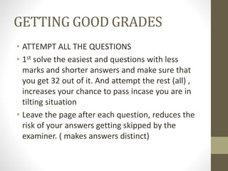GETTING GOOD GRADES
• ATTEMPT ALL THE QUESTIONS
• 1st solve the easiest and questions with less
marks and shorter answers and make sure that
you get 32 out of it. And attempt the rest (all) ,
increases your chance to pass incase you are in
tilting situation
• Leave the page after each question, reduces the
risk of your answers getting skipped by the
examiner. ( makes answers distinct)
 